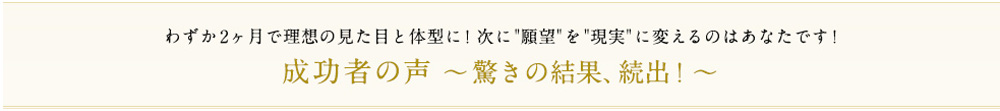 わずか2ヶ月で理想の見た目と体型に！次に願望を現実に変えるのはあなたです！成功者の声